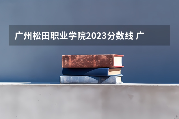 广州松田职业学院2023分数线 广州工程技术职业学院分数线