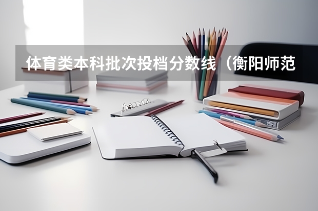 体育类本科批次投档分数线（衡阳师范学院近年衡阳师范学院录取分数线）