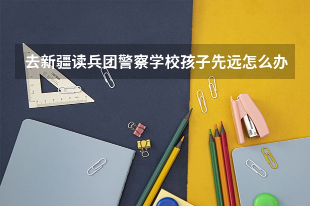 去新疆读兵团警察学校孩子先远怎么办