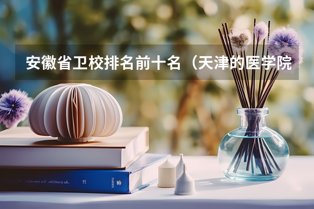 安徽省卫校排名前十名（天津的医学院校排名）
