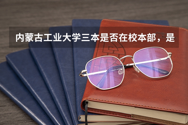 内蒙古工业大学三本是否在校本部，是与本二在同一校区吗？