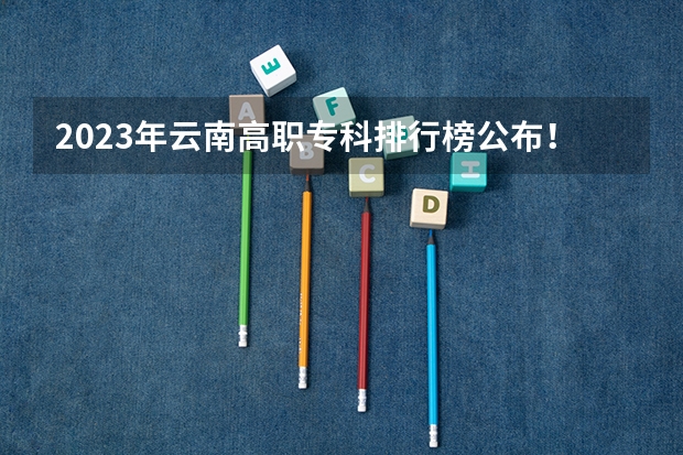 2023年云南高职专科排行榜公布！（附升本率、就业排名） 全国排名前十的专科高职院校