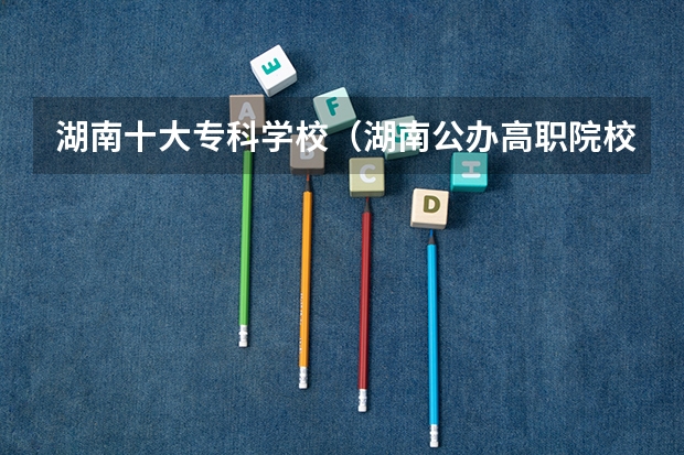 湖南十大专科学校（湖南公办高职院校排名）