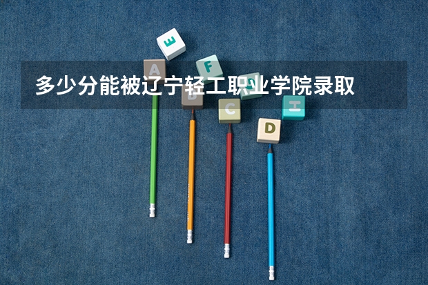 多少分能被辽宁轻工职业学院录取