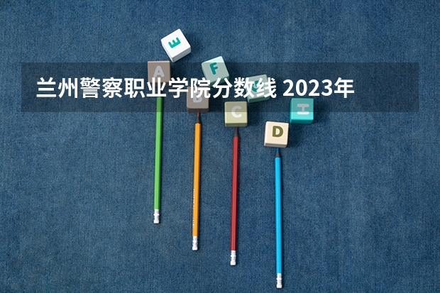 兰州警察职业学院分数线 2023年甘警院分数线