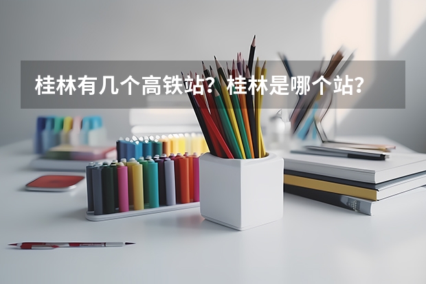 桂林有几个高铁站？桂林是哪个站？