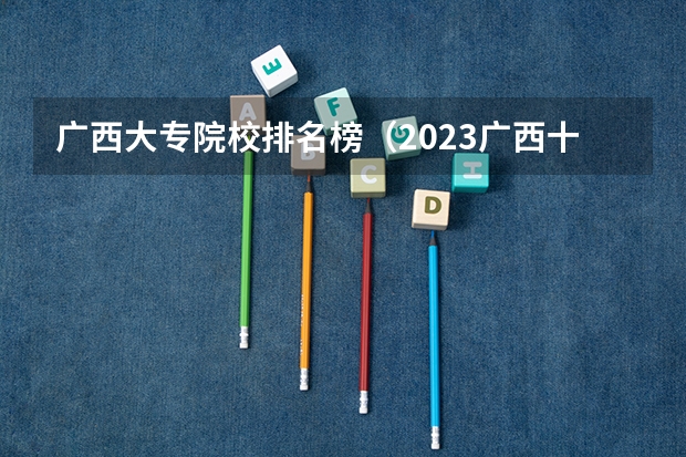 广西大专院校排名榜(2023广西十大专科大学排名)