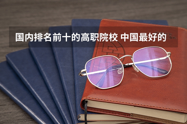 国内排名前十的高职院校 中国最好的高职院校