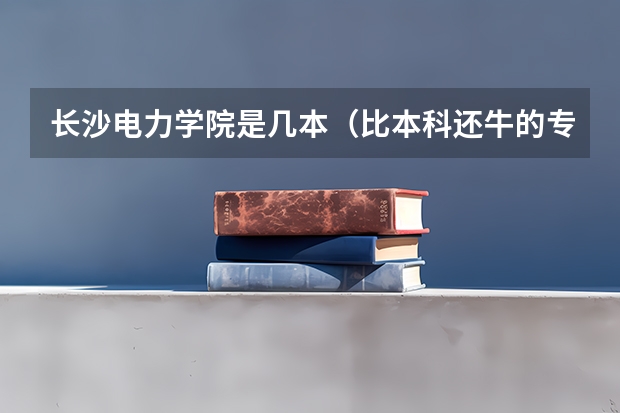 长沙电力学院是几本（比本科还牛的专科学校（比较牛的专科学校））
