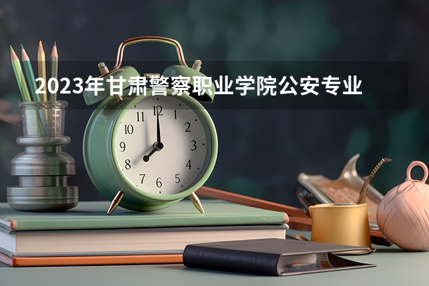 2023年甘肃警察职业学院公安专业分数线 2023年甘警院分数线