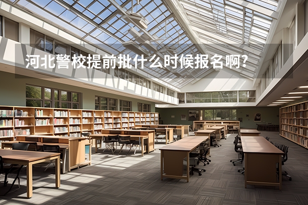 河北警校提前批什么时候报名啊?