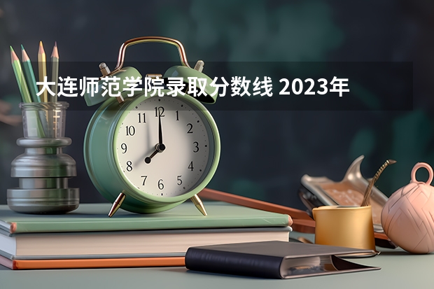 大连师范学院录取分数线 2023年大学文科录取线
