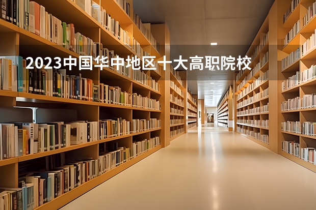 2023中国华中地区十大高职院校 全国排名前十的专科高职院校
