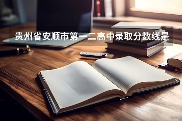 贵州省安顺市第一二高中录取分数线是多少还有民中，中考分数线是多少