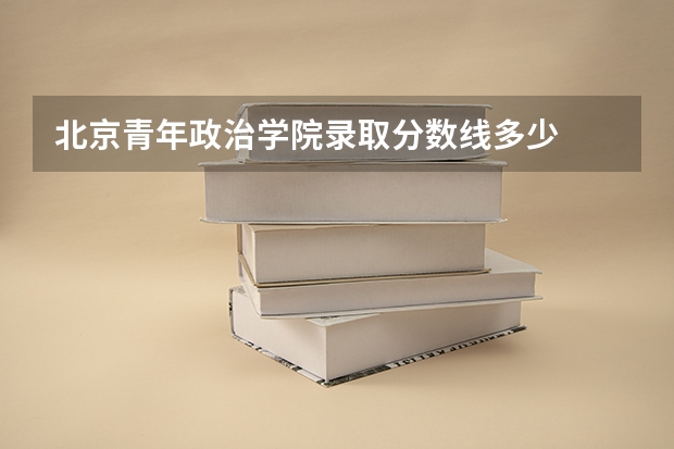 北京青年政治学院录取分数线多少