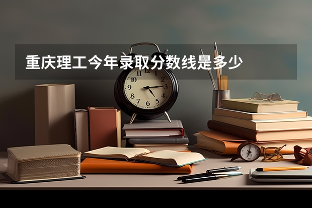重庆理工今年录取分数线是多少