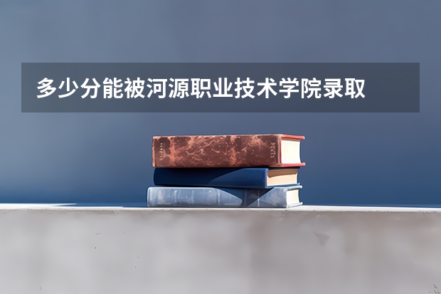多少分能被河源职业技术学院录取