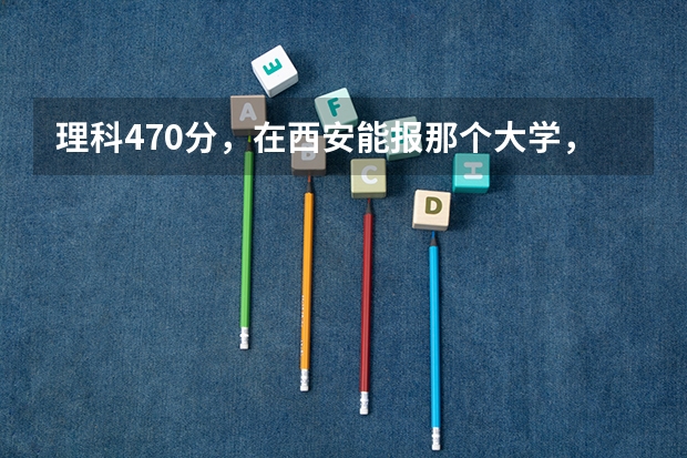 理科470分，在西安能报那个大学，具体到那个专业? 西安邮电大学录取分数线2023