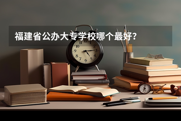 福建省公办大专学校哪个最好?