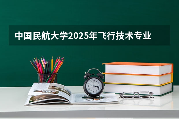中国民航大学2025年飞行技术专业报考须知 9月高考热点：高职补录、空军招飞、海军招飞、民航招飞