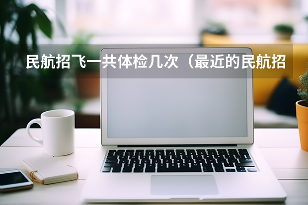 民航招飞一共体检几次（最近的民航招飞 我通过了初检 但是我看到了其它专业 空中乘务专业 民航空中安全保卫专业）