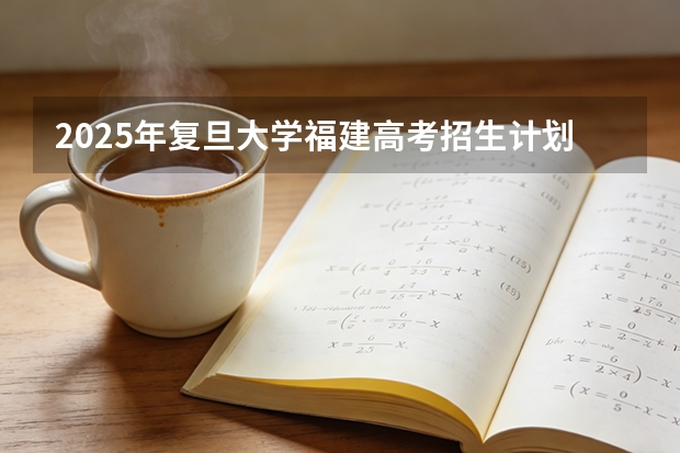 2025年复旦大学福建高考招生计划人数汇总（2026参考）