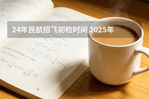 24年民航招飞初检时间 2025年北京空军招飞初检时间