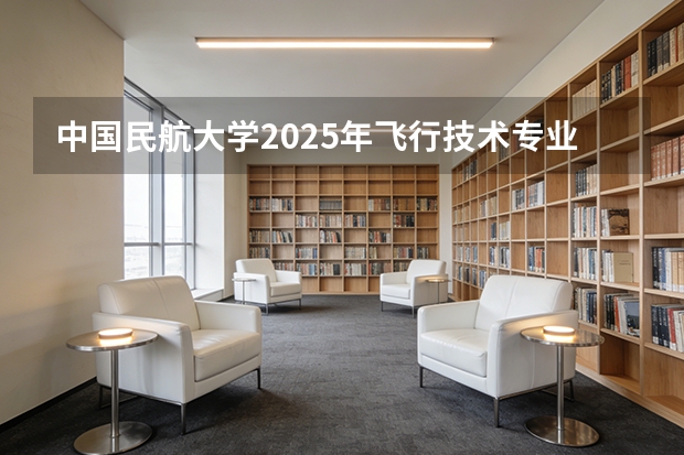 中国民航大学2025年飞行技术专业报考须知（通过民航招飞成为飞行员到底有多难？）