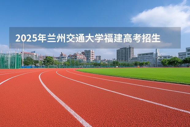 2025年兰州交通大学福建高考招生计划人数汇总（2026参考）