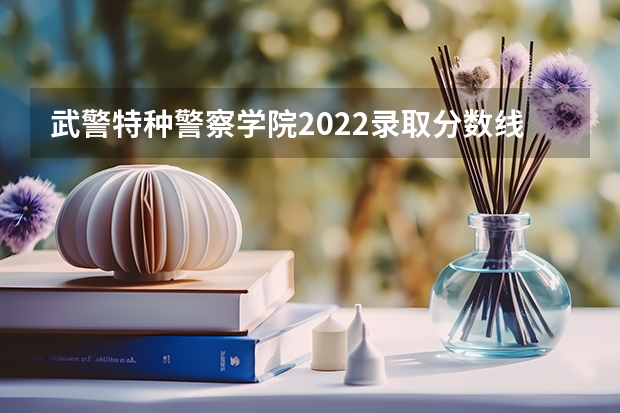 武警特种警察学院2022录取分数线 海军大连舰艇学院2022高考录取分数线