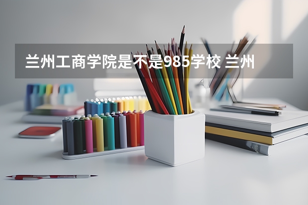 兰州工商学院是不是985学校 兰州工商学院属于什么档次