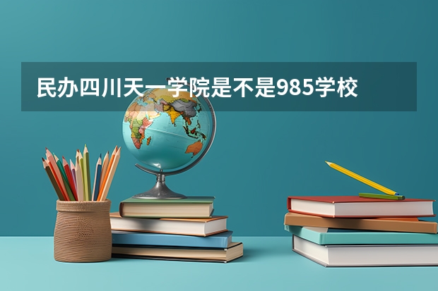 民办四川天一学院是不是985学校 民办四川天一学院属于什么档次